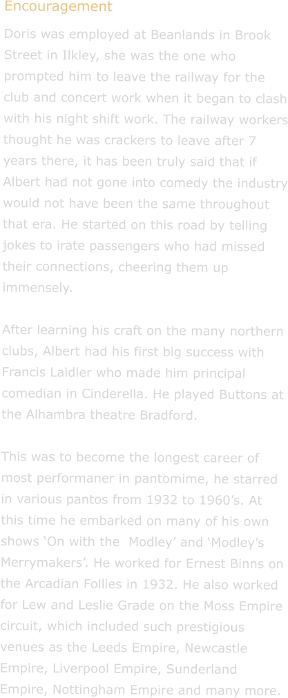 Encouragement Doris was employed at Beanlands in Brook Street in Ilkley, she was the one who prompted him to leave the railway for the club and concert work when it began to clash with his night shift work. The railway workers thought he was crackers to leave after 7 years there, it has been truly said that if Albert had not gone into comedy the industry would not have been the same throughout that era. He started on this road by telling jokes to irate passengers who had missed their connections, cheering them up immensely.  After learning his craft on the many northern clubs, Albert had his first big success with Francis Laidler who made him principal comedian in Cinderella. He played Buttons at the Alhambra theatre Bradford.� �������������������������������� This was to become the longest career of most performaner in pantomime, he starred in various pantos from 1932 to 1960�s. At this time he embarked on many of his own shows �On with the  Modley� and �Modley�s Merrymakers�. He worked for Ernest Binns on the Arcadian Follies in 1932. He also worked for Lew and Leslie Grade on the Moss Empire circuit, which included such prestigious venues as the Leeds Empire, Newcastle Empire, Liverpool Empire, Sunderland Empire, Nottingham Empire and many more.